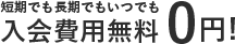 短期でも長期でもいつでも入会費用無料0円!